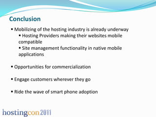 Conclusion
 Mobilizing of the hosting industry is already underway
    Hosting Providers making their websites mobile
   compatible
    Site management functionality in native mobile
   applications

 Opportunities for commercialization

 Engage customers wherever they go

 Ride the wave of smart phone adoption
 
