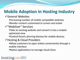 Mobile Adoption in Hosting Industry
General Websites
   Increasing number of mobile compatible websites
   Render content customized to screen real estate
“Mobilizer” Services
   Take an existing website and convert it into a mobile-
   optimized view
   Control Panels skinning themes for mobile devices
Hosting & Cloud Providers
   Allow customers to open tickets conveniently through a
   mobile interface
   Native applications to manage cloud slices
 