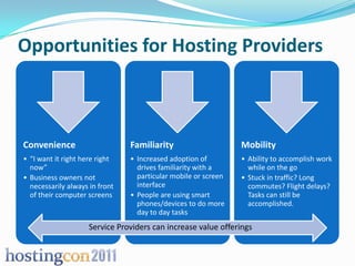 Opportunities for Hosting Providers



Convenience                     Familiarity                     Mobility
• “I want it right here right   • Increased adoption of         • Ability to accomplish work
  now”                            drives familiarity with a       while on the go
• Business owners not             particular mobile or screen   • Stuck in traffic? Long
  necessarily always in front     interface                       commutes? Flight delays?
  of their computer screens     • People are using smart          Tasks can still be
                                  phones/devices to do more       accomplished.
                                  day to day tasks
                     Service Providers can increase value offerings
 