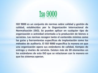 Iso 9000 
ISO 9000 es un conjunto de normas sobre calidad y gestión de 
calidad, establecidas por la Organización Internac...