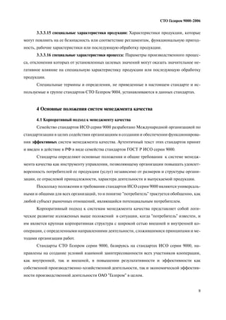 9
СТО Газпром 9000 2006
3.3.3.15 специальные характеристики продукции: Характеристики продукции, которые
могут повлиять на ее безопасность или соответствие регламентам, функциональную пригод
ность, рабочие характеристики или последующую обработку продукции.
3.3.3.16 специальные характеристики процесса: Параметры производственного процес
са, отклонения которых от установленных целевых значений могут оказать значительное не
гативное влияние на специальную характеристику продукции или последующую обработку
продукции.
Специальные термины и определения, не приведенные в настоящем стандарте и ис
пользуемые в группе стандартов СТО Газпром 9004, устанавливаются в данных стандартах.
4 Основные положения систем менеджмента качества
4.1 Корпоративный подход к менеджменту качества
Семейство стандартов ИСО серии 9000 разработано Международной организацией по
стандартизации в целях содействия организациям в создании и обеспечении функционирова
ния эффективных систем менеджмента качества. Аутентичный текст этих стандартов принят
и введен в действие в РФ в виде семейства стандартов ГОСТ Р ИСО серии 9000.
Стандарты определяют основные положения и общие требования к системе менедж
мента качества как инструменту управления, позволяющему организации повышать удовлет
воренность потребителей ее продукции (услуг) независимо от размеров и структуры органи
зации, ее отраслевой принадлежности, характера деятельности и выпускаемой продукции.
Поскольку положения и требования стандартов ИСО серии 9000 являются универсаль
ными и общими для всех организаций, то и понятие "потребитель" трактуется обобщенно, как
любой субъект рыночных отношений, являющийся потенциальным потребителем.
Корпоративный подход к системам менеджмента качества представляет собой логи
ческое развитие изложенных выше положений в ситуации, когда "потребитель" известен, и
им является крупная корпоративная структура с широкой сетью внешней и внутренней ко
операции, с определенными направлениями деятельности, сложившимися принципами и ме
тодами организации работ.
Стандарты СТО Газпром серии 9000, базируясь на стандартах ИСО серии 9000, на
правлены на создание условий взаимной заинтересованности всех участников кооперации,
как внутренней, так и внешней, в повышении результативности и эффективности как
собственной производственно хозяйственной деятельности, так и экономической эффектив
ности производственной деятельности ОАО "Газпром" в целом.
 