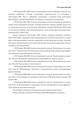 11
СТО Газпром 9000 2006
СТО Газпром 9001 2006 "Системы менеджмента качества. Требования. Часть II. Спе
циальные требования". Стандарт устанавливает дополнительные, по отношению к
СТО Газпром 9001, Часть I, требования, относящиеся к основным видам деятельности
ОАО "Газпром" и распространяющиеся, как правило, на внутренних поставщиков;
СТО Газпром 9011 2006 "Системы менеджмента качества. Руководящие указания по
оценке систем менеджмента качества". Стандарт определяет порядок и правила оценки сис
тем менеджмента качества на соответствие требованиям стандарта СТО Газпром 9001 второй
и (или) третьей сторонами. При проведении оценки следует использовать положения и реко
мендации ГОСТ Р ИСО 19011.
Группа стандартов СТО Газпром 9004. Данные стандарты развивают положения
ГОСТ Р ИСО 9004, содержащего общие рекомендации по улучшению деятельности, и вклю
чают в себя рекомендации и описание применения частных процедур и методик, позволяю
щих решать задачи улучшения деятельности организации в отдельных направлениях. В состав
стандартов этой группы входят:
СТО Газпром 9004 2006 Системы менеджмента качества. Рекомендации по улучше
нию. Часть I. Руководство по анализу видов и последствий несоответствий при проектирова
нии продукции и производственных процессов;
СТО Газпром 9004 2006 Системы менеджмента качества. Рекомендации по улучше
нию. Часть II. Руководство по применению методов обработки и анализа данных;
СТО Газпром 9004 2006 Системы менеджмента качества. Рекомендации по улучше
нию. Часть III. Руководство по планам качества;
СТО Газпром 9004 2006 Системы менеджмента качества. Рекомендации по улучше
нию. Часть IV. Проектирование продукции с использованием методов структурирования
функции качества;
СТО Газпром 9004 2006 Системы менеджмента качества. Рекомендации по улучше
нию. Часть V. Рекомендации по самооценке соответствия СМК требованиям стандарта СТО
Газпром 9001;
СТО Газпром 9004 2006 Системы менеджмента качества. Рекомендации по улучше
нию. Часть VI. Рекомендации по применению методов экономического анализа эффектив
ности процессов менеджмента качества.
В дальнейшем планируется расширение состава стандартов этой группы.
Общая структура стандартов СТО Газпром серии 9000 приведена на рисунке 1.
 