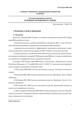 1
СТО Газпром 9000 2006
1 Назначение и область применения
1.1 Назначение
Комплекс стандартов ОАО "Газпром" на системы менеджмента качества СТО Газпром
серии 9000 разработан в целях:
повышения качества и конкурентоспособности продукции, работ и услуг организа
ций, являющихся внешними и внутренними поставщиками ОАО "Газпром";
повышения результативности и эффективности деятельности организаций, являю
щихся внутренними и внешними поставщиками ОАО "Газпром" во всей цепи поставок;
создания процедур и механизмов объективной оценки выполнения организациями
поставщиками требований стандартов СТО Газпром серии 9000 как со стороны потребителей,
так и органов по сертификации систем менеджмента качества.
Стандарты СТО Газпром серии 9000 имеют в соответствии с Федеральным законом
Российской Федерации от 27 декабря 2002 года № 184 ФЗ "О техническом регулировании"
статус стандартов организации и включают в себя:
СТО Газпром 9000 2006 Системы менеджмента качества. Основные положения и
словарь;
СТО Газпром 9001 2006 Системы менеджмента качества. Требования. Часть I. Общие
требования;
СТО Газпром 9001 2006 Системы менеджмента качества. Требования. Часть II. Спе
циальные требования;
СТО Газпром 9011 2006 Системы менеджмента качества. Руководящие указания по
оценке систем менеджмента качества;
а также стандарты СТО Газпром 9004 2006 Системы менеджмента качества. Рекомен
дации по улучшению, содержащие описание и рекомендации по применению отдельных про
цедур, направленных на улучшение.
СТАНДАРТ ОТКРЫТОГО АКЦИОНЕРНОГО ОБЩЕСТВА
"ГАЗПРОМ"
Системы менеджмента качества
ОСНОВНЫЕ ПОЛОЖЕНИЯ И СЛОВАРЬ
Дата введения – 2006 07 24
Издание официальное
 