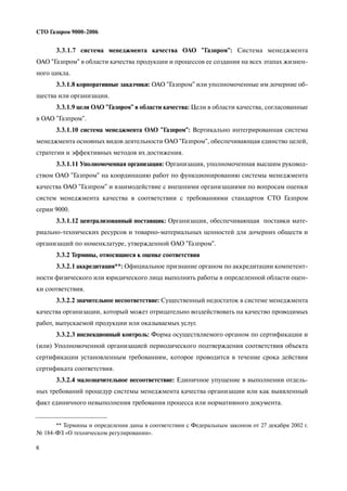 6
СТО Газпром 9000 2006
3.3.1.7 система менеджмента качества ОАО "Газпром": Система менеджмента
ОАО "Газпром" в области качества продукции и процессов ее создания на всех этапах жизнен
ного цикла.
3.3.1.8 корпоративные заказчики: ОАО "Газпром" или уполномоченные им дочерние об
щества или организации.
3.3.1.9 цели ОАО "Газпром" в области качества: Цели в области качества, согласованные
в ОАО "Газпром".
3.3.1.10 система менеджмента ОАО "Газпром": Вертикально интегрированная система
менеджмента основных видов деятельности ОАО "Газпром", обеспечивающая единство целей,
стратегии и эффективных методов их достижения.
3.3.1.11 Уполномоченная организация: Организация, уполномоченная высшим руковод
ством ОАО "Газпром" на координацию работ по функционированию системы менеджмента
качества ОАО "Газпром" и взаимодействие с внешними организациями по вопросам оценки
систем менеджмента качества в соответствии с требованиями стандартов СТО Газпром
серии 9000.
3.3.1.12 централизованный поставщик: Организация, обеспечивающая поставки мате
риально технических ресурсов и товарно материальных ценностей для дочерних обществ и
организаций по номенклатуре, утвержденной ОАО "Газпром".
3.3.2 Термины, относящиеся к оценке соответствия
3.3.2.1 аккредитация**: Официальное признание органом по аккредитации компетент
ности физического или юридического лица выполнять работы в определенной области оцен
ки соответствия.
3.3.2.2 значительное несоответствие: Существенный недостаток в системе менеджмента
качества организации, который может отрицательно воздействовать на качество проводимых
работ, выпускаемой продукции или оказываемых услуг.
3.3.2.3 инспекционный контроль: Форма осуществляемого органом по сертификации и
(или) Уполномоченной организацией периодического подтверждения соответствия объекта
сертификации установленным требованиям, которое проводится в течение срока действия
сертификата соответствия.
3.3.2.4 малозначительное несоответствие: Единичное упущение в выполнении отдель
ных требований процедур системы менеджмента качества организации или как выявленный
факт единичного невыполнения требования процесса или нормативного документа.
** Термины и определения даны в соответствии с Федеральным законом от 27 декабря 2002 г.
№ 184 ФЗ «О техническом регулировании».
 