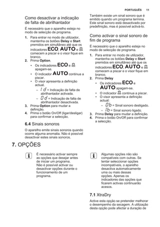 Como desactivar a indicação
de falta de abrilhantador
É necessário que o aparelho esteja no
modo de selecção de programa.
1. Para entrar no modo de utilizador,
mantenha os botões Delay e Start
premidos em simultâneo até que os
indicadores , e
comecem a piscar e o visor fique em
branco.
2. Prima Option.
• Os indicadores e
apagam-se.
• O indicador continua a
piscar.
• O visor apresenta a definição
actual.
– = Indicação de falta de
abrilhantador activada.
– = Indicação de falta de
abrilhantador desactivada.
3. Prima Option para mudar a
definição.
4. Prima o botão On/Off (ligar/desligar)
para confirmar a selecção.
6.4 Sinais sonoros
O aparelho emite sinais sonoros quando
ocorre alguma anomalia. Não é possível
desactivar estes sinais sonoros.
Também existe um sinal sonoro que é
emitido quando um programa termina.
Este sinal sonoro está desactivado por
predefinição, mas é possível activá-lo.
Como activar o sinal sonoro de
fim de programa
É necessário que o aparelho esteja no
modo de selecção de programa.
1. Para entrar no modo de utilizador,
mantenha os botões Delay e Start
premidos em simultâneo até que os
indicadores , e
comecem a piscar e o visor fique em
branco.
2. Prima Delay
• Os indicadores e
apagam-se.
• O indicador continua a piscar.
• O visor apresenta a definição
actual:
– = Sinal sonoro desligado.
– = Sinal sonoro ligado.
3. Prima Delay para mudar a definição.
4. Prima o botão On/Off para confirmar
a selecção.
7. OPÇÕES
É necessário activar sempre
as opções que desejar antes
de iniciar um programa.
Não é possível activar ou
desactivar opções durante o
funcionamento de um
programa.
Algumas opções não são
compatíveis com outras. Se
tentar seleccionar opções
incompatíveis, o aparelho
desactiva automaticamente
uma ou mais dessas
opções. Apenas os
indicadores das opções que
ficarem activas continuarão
acesos.
7.1 XtraDry
Active esta opção se pretender melhorar
o desempenho da secagem. A utilização
desta opção pode afectar a duração de
PORTUGUÊS 11
 