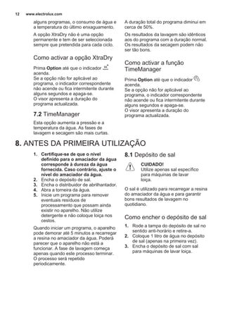 alguns programas, o consumo de água e
a temperatura do último enxaguamento.
A opção XtraDry não é uma opção
permanente e tem de ser seleccionada
sempre que pretendida para cada ciclo.
Como activar a opção XtraDry
Prima Option até que o indicador
acenda.
Se a opção não for aplicável ao
programa, o indicador correspondente
não acende ou fica intermitente durante
alguns segundos e apaga-se.
O visor apresenta a duração do
programa actualizada.
7.2 TimeManager
Esta opção aumenta a pressão e a
temperatura da água. As fases de
lavagem e secagem são mais curtas.
A duração total do programa diminui em
cerca de 50%.
Os resultados da lavagem são idênticos
aos do programa com a duração normal.
Os resultados da secagem podem não
ser tão bons.
Como activar a função
TimeManager
Prima Option até que o indicador
acenda.
Se a opção não for aplicável ao
programa, o indicador correspondente
não acende ou fica intermitente durante
alguns segundos e apaga-se.
O visor apresenta a duração do
programa actualizada.
8. ANTES DA PRIMEIRA UTILIZAÇÃO
1. Certifique-se de que o nível
definido para o amaciador da água
corresponde à dureza da água
fornecida. Caso contrário, ajuste o
nível do amaciador da água.
2. Encha o depósito de sal.
3. Encha o distribuidor de abrilhantador.
4. Abra a torneira da água.
5. Inicie um programa para remover
eventuais resíduos de
processamento que possam ainda
existir no aparelho. Não utilize
detergente e não coloque loiça nos
cestos.
Quando iniciar um programa, o aparelho
pode demorar até 5 minutos a recarregar
a resina no amaciador da água. Poderá
parecer que o aparelho não está a
funcionar. A fase de lavagem começa
apenas quando este processo terminar.
O processo será repetido
periodicamente.
8.1 Depósito de sal
CUIDADO!
Utilize apenas sal específico
para máquinas de lavar
loiça.
O sal é utilizado para recarregar a resina
do amaciador da água e para garantir
bons resultados de lavagem no
quotidiano.
Como encher o depósito de sal
1. Rode a tampa do depósito de sal no
sentido anti-horário e retire-a.
2. Coloque 1 litro de água no depósito
de sal (apenas na primeira vez).
3. Encha o depósito de sal com sal
para máquinas de lavar loiça.
www.electrolux.com12
 