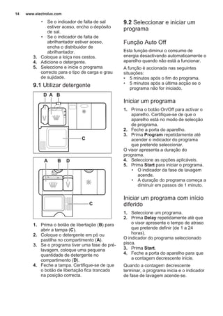 • Se o indicador de falta de sal
estiver aceso, encha o depósito
de sal.
• Se o indicador de falta de
abrilhantador estiver aceso,
encha o distribuidor de
abrilhantador.
3. Coloque a loiça nos cestos.
4. Adicione o detergente.
5. Seleccione e inicie o programa
correcto para o tipo de carga e grau
de sujidade.
9.1 Utilizar detergente
30
20
A BD
C
20
30
BA D
C
1. Prima o botão de libertação (B) para
abrir a tampa (C).
2. Coloque o detergente em pó ou
pastilha no compartimento (A).
3. Se o programa tiver uma fase de pré-
lavagem, coloque uma pequena
quantidade de detergente no
compartimento (D).
4. Feche a tampa. Certifique-se de que
o botão de libertação fica trancado
na posição correcta.
9.2 Seleccionar e iniciar um
programa
Função Auto Off
Esta função diminui o consumo de
energia desactivando automaticamente o
aparelho quando não está a funcionar.
A função é accionada nas seguintes
situações:
• 5 minutos após o fim do programa.
• 5 minutos após a última acção se o
programa não for iniciado.
Iniciar um programa
1. Prima o botão On/Off para activar o
aparelho. Certifique-se de que o
aparelho está no modo de selecção
de programa.
2. Feche a porta do aparelho.
3. Prima Program repetidamente até
acender o indicador do programa
que pretende seleccionar.
O visor apresenta a duração do
programa.
4. Seleccione as opções aplicáveis.
5. Prima Start para iniciar o programa.
• O indicador da fase de lavagem
acende.
• A duração do programa começa a
diminuir em passos de 1 minuto.
Iniciar um programa com início
diferido
1. Seleccione um programa.
2. Prima Delay repetidamente até que
o visor apresente o tempo de atraso
que pretende definir (de 1 a 24
horas).
O indicador do programa seleccionado
pisca.
3. Prima Start.
4. Feche a porta do aparelho para que
a contagem decrescente inicie.
Quando a contagem decrescente
terminar, o programa inicia e o indicador
de fase de lavagem acende-se.
www.electrolux.com14
 