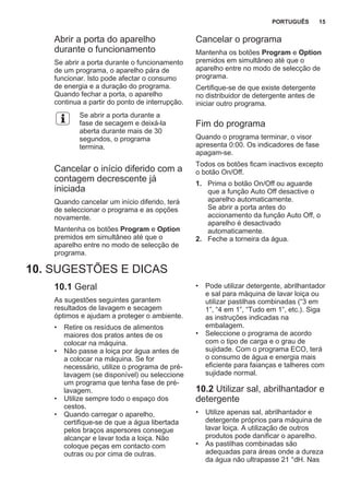 Abrir a porta do aparelho
durante o funcionamento
Se abrir a porta durante o funcionamento
de um programa, o aparelho pára de
funcionar. Isto pode afectar o consumo
de energia e a duração do programa.
Quando fechar a porta, o aparelho
continua a partir do ponto de interrupção.
Se abrir a porta durante a
fase de secagem e deixá-la
aberta durante mais de 30
segundos, o programa
termina.
Cancelar o início diferido com a
contagem decrescente já
iniciada
Quando cancelar um início diferido, terá
de seleccionar o programa e as opções
novamente.
Mantenha os botões Program e Option
premidos em simultâneo até que o
aparelho entre no modo de selecção de
programa.
Cancelar o programa
Mantenha os botões Program e Option
premidos em simultâneo até que o
aparelho entre no modo de selecção de
programa.
Certifique-se de que existe detergente
no distribuidor de detergente antes de
iniciar outro programa.
Fim do programa
Quando o programa terminar, o visor
apresenta 0:00. Os indicadores de fase
apagam-se.
Todos os botões ficam inactivos excepto
o botão On/Off.
1. Prima o botão On/Off ou aguarde
que a função Auto Off desactive o
aparelho automaticamente.
Se abrir a porta antes do
accionamento da função Auto Off, o
aparelho é desactivado
automaticamente.
2. Feche a torneira da água.
10. SUGESTÕES E DICAS
10.1 Geral
As sugestões seguintes garantem
resultados de lavagem e secagem
óptimos e ajudam a proteger o ambiente.
• Retire os resíduos de alimentos
maiores dos pratos antes de os
colocar na máquina.
• Não passe a loiça por água antes de
a colocar na máquina. Se for
necessário, utilize o programa de pré-
lavagem (se disponível) ou seleccione
um programa que tenha fase de pré-
lavagem.
• Utilize sempre todo o espaço dos
cestos.
• Quando carregar o aparelho,
certifique-se de que a água libertada
pelos braços aspersores consegue
alcançar e lavar toda a loiça. Não
coloque peças em contacto com
outras ou por cima de outras.
• Pode utilizar detergente, abrilhantador
e sal para máquina de lavar loiça ou
utilizar pastilhas combinadas (“3 em
1”, “4 em 1”, “Tudo em 1”, etc.). Siga
as instruções indicadas na
embalagem.
• Seleccione o programa de acordo
com o tipo de carga e o grau de
sujidade. Com o programa ECO, terá
o consumo de água e energia mais
eficiente para faianças e talheres com
sujidade normal.
10.2 Utilizar sal, abrilhantador e
detergente
• Utilize apenas sal, abrilhantador e
detergente próprios para máquina de
lavar loiça. A utilização de outros
produtos pode danificar o aparelho.
• As pastilhas combinadas são
adequadas para áreas onde a dureza
da água não ultrapasse 21 °dH. Nas
PORTUGUÊS 15
 