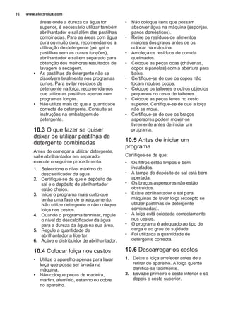 áreas onde a dureza da água for
superior, é necessário utilizar também
abrilhantador e sal além das pastilhas
combinadas. Para as áreas com água
dura ou muito dura, recomendamos a
utilização de detergente (pó, gel e
pastilhas sem as outras funções),
abrilhantador e sal em separado para
obtenção dos melhores resultados de
lavagem e secagem.
• As pastilhas de detergente não se
dissolvem totalmente nos programas
curtos. Para evitar resíduos de
detergente na loiça, recomendamos
que utilize as pastilhas apenas com
programas longos.
• Não utilize mais do que a quantidade
correcta de detergente. Consulte as
instruções na embalagem do
detergente.
10.3 O que fazer se quiser
deixar de utilizar pastilhas de
detergente combinadas
Antes de começar a utilizar detergente,
sal e abrilhantador em separado,
execute o seguinte procedimento:
1. Seleccione o nível máximo do
descalcificador da água.
2. Certifique-se de que o depósito de
sal e o depósito de abrilhantador
estão cheios.
3. Inicie o programa mais curto que
tenha uma fase de enxaguamento.
Não utilize detergente e não coloque
loiça nos cestos.
4. Quando o programa terminar, regule
o nível do descalcificador da água
para a dureza da água na sua área.
5. Regule a quantidade de
abrilhantador a libertar.
6. Active o distribuidor de abrilhantador.
10.4 Colocar loiça nos cestos
• Utilize o aparelho apenas para lavar
loiça que possa ser lavada na
máquina.
• Não coloque peças de madeira,
marfim, alumínio, estanho ou cobre
no aparelho.
• Não coloque itens que possam
absorver água na máquina (esponjas,
panos domésticos).
• Retire os resíduos de alimentos
maiores dos pratos antes de os
colocar na máquina.
• Amoleça os resíduos de comida
queimados.
• Coloque as peças ocas (chávenas,
copos e panelas) com a abertura para
baixo.
• Certifique-se de que os copos não
tocam noutros copos.
• Coloque os talheres e outros objectos
pequenos no cesto de talheres.
• Coloque as peças leves no cesto
superior. Certifique-se de que a loiça
não se move.
• Certifique-se de que os braços
aspersores podem mover-se
livremente antes de iniciar um
programa.
10.5 Antes de iniciar um
programa
Certifique-se de que:
• Os filtros estão limpos e bem
instalados.
• A tampa do depósito de sal está bem
apertada.
• Os braços aspersores não estão
obstruídos.
• Existe abrilhantador e sal para
máquinas de lavar loiça (excepto se
utilizar pastilhas de detergente
combinadas).
• A loiça está colocada correctamente
nos cestos.
• O programa é adequado ao tipo de
carga e ao grau de sujidade.
• Foi utilizada a quantidade de
detergente correcta.
10.6 Descarregar os cestos
1. Deixe a loiça arrefecer antes de a
retirar do aparelho. A loiça quente
danifica-se facilmente.
2. Esvazie primeiro o cesto inferior e só
depois o cesto superior.
www.electrolux.com16
 