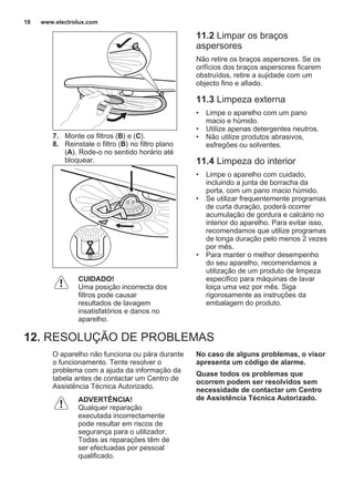 7. Monte os filtros (B) e (C).
8. Reinstale o filtro (B) no filtro plano
(A). Rode-o no sentido horário até
bloquear.
CUIDADO!
Uma posição incorrecta dos
filtros pode causar
resultados de lavagem
insatisfatórios e danos no
aparelho.
11.2 Limpar os braços
aspersores
Não retire os braços aspersores. Se os
orifícios dos braços aspersores ficarem
obstruídos, retire a sujidade com um
objecto fino e afiado.
11.3 Limpeza externa
• Limpe o aparelho com um pano
macio e húmido.
• Utilize apenas detergentes neutros.
• Não utilize produtos abrasivos,
esfregões ou solventes.
11.4 Limpeza do interior
• Limpe o aparelho com cuidado,
incluindo a junta de borracha da
porta, com um pano macio húmido.
• Se utilizar frequentemente programas
de curta duração, poderá ocorrer
acumulação de gordura e calcário no
interior do aparelho. Para evitar isso,
recomendamos que utilize programas
de longa duração pelo menos 2 vezes
por mês.
• Para manter o melhor desempenho
do seu aparelho, recomendamos a
utilização de um produto de limpeza
especifico para máquinas de lavar
loiça uma vez por mês. Siga
rigorosamente as instruções da
embalagem do produto.
12. RESOLUÇÃO DE PROBLEMAS
O aparelho não funciona ou pára durante
o funcionamento. Tente resolver o
problema com a ajuda da informação da
tabela antes de contactar um Centro de
Assistência Técnica Autorizado.
ADVERTÊNCIA!
Qualquer reparação
executada incorrectamente
pode resultar em riscos de
segurança para o utilizador.
Todas as reparações têm de
ser efectuadas por pessoal
qualificado.
No caso de alguns problemas, o visor
apresenta um código de alarme.
Quase todos os problemas que
ocorrem podem ser resolvidos sem
necessidade de contactar um Centro
de Assistência Técnica Autorizado.
www.electrolux.com18
 