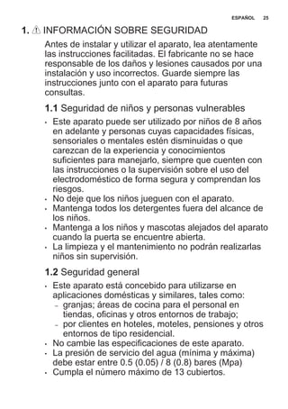 1. INFORMACIÓN SOBRE SEGURIDAD
Antes de instalar y utilizar el aparato, lea atentamente
las instrucciones facilitadas. El fabricante no se hace
responsable de los daños y lesiones causados por una
instalación y uso incorrectos. Guarde siempre las
instrucciones junto con el aparato para futuras
consultas.
1.1 Seguridad de niños y personas vulnerables
• Este aparato puede ser utilizado por niños de 8 años
en adelante y personas cuyas capacidades físicas,
sensoriales o mentales estén disminuidas o que
carezcan de la experiencia y conocimientos
suficientes para manejarlo, siempre que cuenten con
las instrucciones o la supervisión sobre el uso del
electrodoméstico de forma segura y comprendan los
riesgos.
• No deje que los niños jueguen con el aparato.
• Mantenga todos los detergentes fuera del alcance de
los niños.
• Mantenga a los niños y mascotas alejados del aparato
cuando la puerta se encuentre abierta.
• La limpieza y el mantenimiento no podrán realizarlas
niños sin supervisión.
1.2 Seguridad general
• Este aparato está concebido para utilizarse en
aplicaciones domésticas y similares, tales como:
– granjas; áreas de cocina para el personal en
tiendas, oficinas y otros entornos de trabajo;
– por clientes en hoteles, moteles, pensiones y otros
entornos de tipo residencial.
• No cambie las especificaciones de este aparato.
• La presión de servicio del agua (mínima y máxima)
debe estar entre 0.5 (0.05) / 8 (0.8) bares (Mpa)
• Cumpla el número máximo de 13 cubiertos.
ESPAÑOL 25
 
