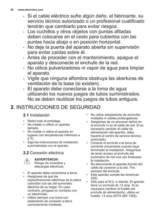 • Si el cable eléctrico sufre algún daño, el fabricante, su
servicio técnico autorizado o un profesional cualificado
tendrán que cambiarlo para evitar riesgos.
• Los cuchillos y otros objetos con puntas afiladas
deben colocarse en el cesto para cubiertos con las
puntas hacia abajo o en posición horizontal.
• No deje la puerta del aparato abierta sin supervisión
para evitar caídas sobre él.
• Antes de proceder con el mantenimiento, apague el
aparato y desconecte el enchufe de la red.
• No utilice pulverizadores ni vapor de agua para limpiar
el aparato.
• Vigile que ninguna alfombra obstruya las aberturas de
ventilación de la base (si existen).
• El aparato debe conectarse a la toma de agua
utilizando los nuevos juegos de tubos suministrados.
No se deben reutilizar los juegos de tubos antiguos.
2. INSTRUCCIONES DE SEGURIDAD
2.1 Instalación
• Retire todo el embalaje.
• No instale ni utilice un aparato
dañado.
• No instale ni utilice el aparato en
lugares con temperaturas inferiores a
0 ºC.
• Siga las instrucciones de instalación
suministradas con el aparato.
2.2 Conexión eléctrica
ADVERTENCIA!
Riesgo de incendios y
descargas eléctricas.
• El aparato debe conectarse a tierra.
• Asegúrese de que las
especificaciones eléctricas de la placa
coincidan con las del suministro
eléctrico de su hogar. En caso
contrario, póngase en contacto con
un electricista.
• Utilice siempre una toma con
aislamiento de conexión a tierra
correctamente instalada.
• No utilice adaptadores de enchufes
múltiples ni cables prolongadores.
• Asegúrese de no provocar daños en
el enchufe ni en el cable de red. Si es
necesario cambiar el cable de
alimentación del aparato, debe
hacerlo el centro de servicio técnico
autorizado.
• Conecte el enchufe a la toma de
corriente únicamente cuando haya
terminado la instalación. Asegúrese
de tener acceso al enchufe del
suministro de red una vez finalizada
la instalación.
• No desconecte el aparato tirando del
cable de conexión a la red. Tire
siempre del enchufe.
• Este aparato cumple las directivas
CEE.
• Sólo para el R.U. e Irlanda. El aparato
tiene un enchufe de 13 amp. Si es
necesario cambiar el fusible del
enchufe de alimentación, utilice un
fusible: 13 amp ASTA (BS 1362).
www.electrolux.com26
 
