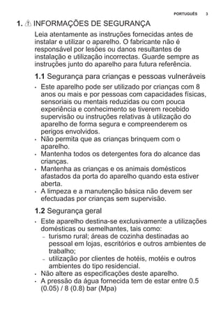 1. INFORMAÇÕES DE SEGURANÇA
Leia atentamente as instruções fornecidas antes de
instalar e utilizar o aparelho. O fabricante não é
responsável por lesões ou danos resultantes de
instalação e utilização incorrectas. Guarde sempre as
instruções junto do aparelho para futura referência.
1.1 Segurança para crianças e pessoas vulneráveis
• Este aparelho pode ser utilizado por crianças com 8
anos ou mais e por pessoas com capacidades físicas,
sensoriais ou mentais reduzidas ou com pouca
experiência e conhecimento se tiverem recebido
supervisão ou instruções relativas à utilização do
aparelho de forma segura e compreenderem os
perigos envolvidos.
• Não permita que as crianças brinquem com o
aparelho.
• Mantenha todos os detergentes fora do alcance das
crianças.
• Mantenha as crianças e os animais domésticos
afastados da porta do aparelho quando esta estiver
aberta.
• A limpeza e a manutenção básica não devem ser
efectuadas por crianças sem supervisão.
1.2 Segurança geral
• Este aparelho destina-se exclusivamente a utilizações
domésticas ou semelhantes, tais como:
– turismo rural; áreas de cozinha destinadas ao
pessoal em lojas, escritórios e outros ambientes de
trabalho;
– utilização por clientes de hotéis, motéis e outros
ambientes do tipo residencial.
• Não altere as especificações deste aparelho.
• A pressão da água fornecida tem de estar entre 0.5
(0.05) / 8 (0.8) bar (Mpa)
PORTUGUÊS 3
 