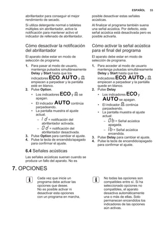 abrillantador para conseguir el mejor
rendimiento de secado.
Si utiliza detergente normal o tabletas
múltiples sin abrillantador, active la
notificación para mantener activo el
indicador de rellenado de abrillantador.
Cómo desactivar la notificación
del abrillantador
El aparato debe estar en modo de
selección de programa.
1. Para pasar al modo de usuario,
mantenga pulsados simultáneamente
Delay y Start hasta que los
indicadores , y
empiecen a parpadear y la pantalla
esté en blanco.
2. Pulse Option.
• Los indicadores y se
apagan.
• El indicador continúa
parpadeando.
• La pantalla muestra el ajuste
actual.
– = notificación del
abrillantador activada.
– = notificación del
abrillantador desactivada.
3. Pulse Option para cambiar el ajuste.
4. Pulse la tecla de encendido/apagado
para confirmar el ajuste.
6.4 Señales acústicas
Las señales acústicas suenan cuando se
produce un fallo del aparato. No es
posible desactivar estas señales
acústicas.
Al finalizar el programa también suena
una señal acústica. Por defecto, esta
señal acústica está desactivada pero es
posible activarla.
Cómo activar la señal acústica
para el final del programa
El aparato debe estar en modo de
selección de programa.
1. Para acceder al modo de usuario
mantenga pulsadas simultáneamente
Delay y Start hasta que los
indicadores , y
empiecen a parpadear y la pantalla
quede en blanco.
2. Pulse Delay
• Los indicadores y
se apagan.
• El indicador continúa
parpadeando.
• La pantalla muestra el ajuste
actual:
– = Señal acústica
apagada.
– = Señal acústica
encendida.
3. Pulse Delay para cambiar el ajuste.
4. Pulse la tecla de encendido/apagado
para confirmar el ajuste.
7. OPCIONES
Cada vez que inicie un
programa debe activar las
opciones que desee.
No es posible activar ni
desactivar esta opciones
con un programa en marcha.
No todas las opciones son
compatibles entre sí. Si ha
seleccionado opciones no
compatibles, el aparato
desactiva automáticamente
una o más de ellas. Solo
permanecen encendidos los
indicadores de las opciones
aún activas.
ESPAÑOL 33
 