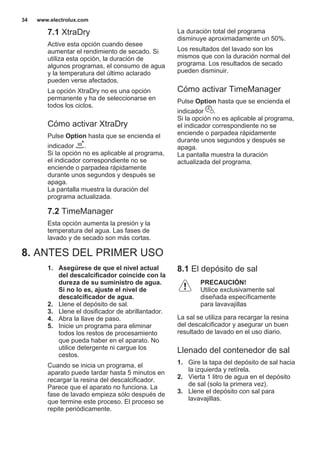 7.1 XtraDry
Active esta opción cuando desee
aumentar el rendimiento de secado. Si
utiliza esta opción, la duración de
algunos programas, el consumo de agua
y la temperatura del último aclarado
pueden verse afectados.
La opción XtraDry no es una opción
permanente y ha de seleccionarse en
todos los ciclos.
Cómo activar XtraDry
Pulse Option hasta que se encienda el
indicador .
Si la opción no es aplicable al programa,
el indicador correspondiente no se
enciende o parpadea rápidamente
durante unos segundos y después se
apaga.
La pantalla muestra la duración del
programa actualizada.
7.2 TimeManager
Esta opción aumenta la presión y la
temperatura del agua. Las fases de
lavado y de secado son más cortas.
La duración total del programa
disminuye aproximadamente un 50%.
Los resultados del lavado son los
mismos que con la duración normal del
programa. Los resultados de secado
pueden disminuir.
Cómo activar TimeManager
Pulse Option hasta que se encienda el
indicador .
Si la opción no es aplicable al programa,
el indicador correspondiente no se
enciende o parpadea rápidamente
durante unos segundos y después se
apaga.
La pantalla muestra la duración
actualizada del programa.
8. ANTES DEL PRIMER USO
1. Asegúrese de que el nivel actual
del descalcificador coincide con la
dureza de su suministro de agua.
Si no lo es, ajuste el nivel de
descalcificador de agua.
2. Llene el depósito de sal.
3. Llene el dosificador de abrillantador.
4. Abra la llave de paso.
5. Inicie un programa para eliminar
todos los restos de procesamiento
que pueda haber en el aparato. No
utilice detergente ni cargue los
cestos.
Cuando se inicia un programa, el
aparato puede tardar hasta 5 minutos en
recargar la resina del descalcificador.
Parece que el aparato no funciona. La
fase de lavado empieza sólo después de
que termine este proceso. El proceso se
repite periódicamente.
8.1 El depósito de sal
PRECAUCIÓN!
Utilice exclusivamente sal
diseñada específicamente
para lavavajillas
La sal se utiliza para recargar la resina
del descalcificador y asegurar un buen
resultado de lavado en el uso diario.
Llenado del contenedor de sal
1. Gire la tapa del depósito de sal hacia
la izquierda y retírela.
2. Vierta 1 litro de agua en el depósito
de sal (solo la primera vez).
3. Llene el depósito con sal para
lavavajillas.
www.electrolux.com34
 