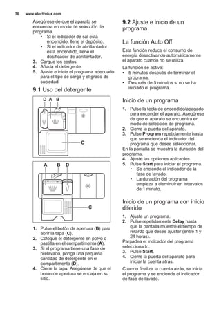 Asegúrese de que el aparato se
encuentra en modo de selección de
programa.
• Si el indicador de sal está
encendido, llene el depósito.
• Si el indicador de abrillantador
está encendido, llene el
dosificador de abrillantador.
3. Cargue los cestos.
4. Añada el detergente.
5. Ajuste e inicie el programa adecuado
para el tipo de carga y el grado de
suciedad.
9.1 Uso del detergente
30
20
A BD
C
20
30
BA D
C
1. Pulse el botón de apertura (B) para
abrir la tapa (C).
2. Coloque el detergente en polvo o
pastilla en el compartimento (A).
3. Si el programa tiene una fase de
prelavado, ponga una pequeña
cantidad de detergente en el
compartimento (D).
4. Cierre la tapa. Asegúrese de que el
botón de apertura se encaja en su
sitio.
9.2 Ajuste e inicio de un
programa
La función Auto Off
Esta función reduce el consumo de
energía desactivando automáticamente
el aparato cuando no se utiliza.
La función se activa:
• 5 minutos después de terminar el
programa.
• Después de 5 minutos si no se ha
iniciado el programa.
Inicio de un programa
1. Pulse la tecla de encendido/apagado
para encender el aparato. Asegúrese
de que el aparato se encuentra en
modo de selección de programa.
2. Cierre la puerta del aparato.
3. Pulse Program repetidamente hasta
que se encienda el indicador del
programa que desee seleccionar.
En la pantalla se muestra la duración del
programa.
4. Ajuste las opciones aplicables.
5. Pulse Start para iniciar el programa.
• Se enciende el indicador de la
fase de lavado.
• La duración del programa
empieza a disminuir en intervalos
de 1 minuto.
Inicio de un programa con inicio
diferido
1. Ajuste un programa.
2. Pulse repetidamente Delay hasta
que la pantalla muestre el tiempo de
retardo que desee ajustar (entre 1 y
24 horas).
Parpadea el indicador del programa
seleccionado.
3. Pulse Start.
4. Cierre la puerta del aparato para
iniciar la cuenta atrás.
Cuando finaliza la cuenta atrás, se inicia
el programa y se enciende el indicador
de fase de lavado.
www.electrolux.com36
 