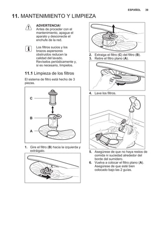 11. MANTENIMIENTO Y LIMPIEZA
ADVERTENCIA!
Antes de proceder con el
mantenimiento, apague el
aparato y desconecte el
enchufe de la red.
Los filtros sucios y los
brazos aspersores
obstruidos reducen la
calidad del lavado.
Revíselos periódicamente y,
si es necesario, límpielos.
11.1 Limpieza de los filtros
El sistema de filtro está hecho de 3
piezas.
C
B
A
1. Gire el filtro (B) hacia la izquierda y
extráigalo.
2. Extraiga el filtro (C) del filtro (B).
3. Retire el filtro plano (A).
4. Lave los filtros.
5. Asegúrese de que no haya restos de
comida ni suciedad alrededor del
borde del sumidero.
6. Vuelva a colocar el filtro plano (A).
Asegúrese de que esté bien
colocado bajo las 2 guías.
ESPAÑOL 39
 