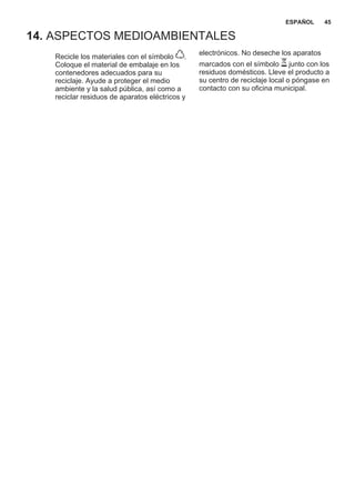 14. ASPECTOS MEDIOAMBIENTALES
Recicle los materiales con el símbolo .
Coloque el material de embalaje en los
contenedores adecuados para su
reciclaje. Ayude a proteger el medio
ambiente y la salud pública, así como a
reciclar residuos de aparatos eléctricos y
electrónicos. No deseche los aparatos
marcados con el símbolo junto con los
residuos domésticos. Lleve el producto a
su centro de reciclaje local o póngase en
contacto con su oficina municipal.
*
ESPAÑOL 45
 