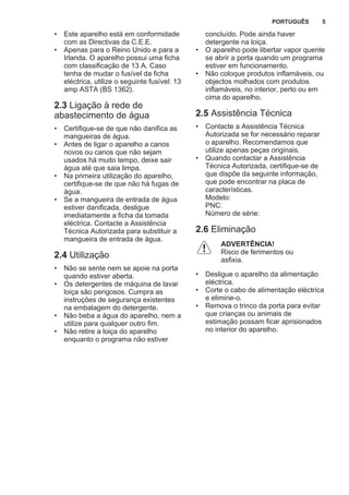 • Este aparelho está em conformidade
com as Directivas da C.E.E.
• Apenas para o Reino Unido e para a
Irlanda. O aparelho possui uma ficha
com classificação de 13 A. Caso
tenha de mudar o fusível da ficha
eléctrica, utilize o seguinte fusível: 13
amp ASTA (BS 1362).
2.3 Ligação à rede de
abastecimento de água
• Certifique-se de que não danifica as
mangueiras de água.
• Antes de ligar o aparelho a canos
novos ou canos que não sejam
usados há muito tempo, deixe sair
água até que saia limpa.
• Na primeira utilização do aparelho,
certifique-se de que não há fugas de
água.
• Se a mangueira de entrada de água
estiver danificada, desligue
imediatamente a ficha da tomada
eléctrica. Contacte a Assistência
Técnica Autorizada para substituir a
mangueira de entrada de água.
2.4 Utilização
• Não se sente nem se apoie na porta
quando estiver aberta.
• Os detergentes de máquina de lavar
loiça são perigosos. Cumpra as
instruções de segurança existentes
na embalagem do detergente.
• Não beba a água do aparelho, nem a
utilize para qualquer outro fim.
• Não retire a loiça do aparelho
enquanto o programa não estiver
concluído. Pode ainda haver
detergente na loiça.
• O aparelho pode libertar vapor quente
se abrir a porta quando um programa
estiver em funcionamento.
• Não coloque produtos inflamáveis, ou
objectos molhados com produtos
inflamáveis, no interior, perto ou em
cima do aparelho.
2.5 Assistência Técnica
• Contacte a Assistência Técnica
Autorizada se for necessário reparar
o aparelho. Recomendamos que
utilize apenas peças originais.
• Quando contactar a Assistência
Técnica Autorizada, certifique-se de
que dispõe da seguinte informação,
que pode encontrar na placa de
características.
Modelo:
PNC:
Número de série:
2.6 Eliminação
ADVERTÊNCIA!
Risco de ferimentos ou
asfixia.
• Desligue o aparelho da alimentação
eléctrica.
• Corte o cabo de alimentação eléctrica
e elimine-o.
• Remova o trinco da porta para evitar
que crianças ou animais de
estimação possam ficar aprisionados
no interior do aparelho.
PORTUGUÊS 5
 