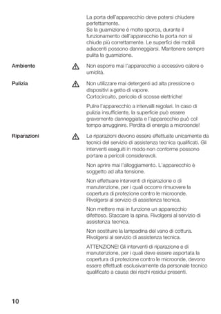 La porta dell'apparecchio deve potersi chiudere
                  perfettamente.
                  Se la guarnizione è molto sporca, durante il
                  funzionamento dell'apparecchio la porta non si
                  chiude più correttamente. Le superfici dei mobili
                  adiacenti possono danneggiarsi. Mantenere sempre
                  pulita la guarnizione.

Ambiente      d   Non esporre mai l'apparecchio a eccessivo calore o
                  umidità.

Pulizia       d   Non utilizzare mai detergenti ad alta pressione o
                  dispositivi a getto di vapore.
                  Cortocircuito, pericolo di scosse elettriche!
                  Pulire l'apparecchio a intervalli regolari. In caso di
                  pulizia insufficiente, la superficie può essere
                  gravemente danneggiata e l'apparecchio può col
                  tempo arrugginire. Perdita di energia a microonde!

Riparazioni   d   Le riparazioni devono essere effettuate unicamente da
                  tecnici del servizio di assistenza tecnica qualificati. Gli
                  interventi eseguiti in modo non conforme possono
                  portare a pericoli considerevoli.
                  Non aprire mai l'alloggiamento. L'apparecchio è
                  soggetto ad alta tensione.
                  Non effettuare interventi di riparazione o di
                  manutenzione, per i quali occorre rimuovere la
                  copertura di protezione contro le microonde.
                  Rivolgersi al servizio di assistenza tecnica.
                  Non mettere mai in funzione un apparecchio
                  difettoso. Staccare la spina. Rivolgersi al servizio di
                  assistenza tecnica.
                  Non sostituire la lampadina del vano di cottura.
                  Rivolgersi al servizio di assistenza tecnica.
                  ATTENZIONE! Gli interventi di riparazione e di
                  manutenzione, per i quali deve essere asportata la
                  copertura di protezione contro le microonde, devono
                  essere effettuati esclusivamente da personale tecnico
                  qualificato a causa dei rischi residui presenti.




10
 