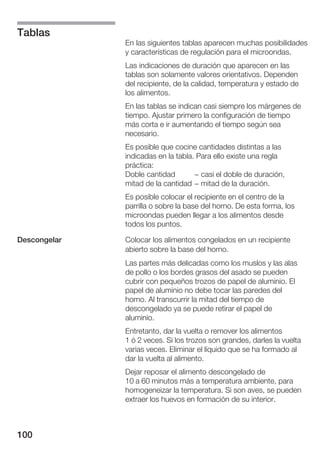Tablas
              En las siguientes tablas aparecen muchas posibilidades
              y características de regulación para el microondas.
              Las indicaciones de duración que aparecen en las
              tablas son solamente valores orientativos. Dependen
              del recipiente, de la calidad, temperatura y estado de
              los alimentos.
              En las tablas se indican casi siempre los márgenes de
              tiempo. Ajustar primero la configuración de tiempo
              más corta e ir aumentando el tiempo según sea
              necesario.
              Es posible que cocine cantidades distintas a las
              indicadas en la tabla. Para ello existe una regla
              práctica:
              Doble cantidad        - casi el doble de duración,
              mitad de la cantidad - mitad de la duración.
              Es posible colocar el recipiente en el centro de la
              parrilla o sobre la base del horno. De esta forma, los
              microondas pueden llegar a los alimentos desde
              todos los puntos.

Descongelar   Colocar los alimentos congelados en un recipiente
              abierto sobre la base del horno.
              Las partes más delicadas como los muslos y las alas
              de pollo o los bordes grasos del asado se pueden
              cubrir con pequeños trozos de papel de aluminio. El
              papel de aluminio no debe tocar las paredes del
              horno. Al transcurrir la mitad del tiempo de
              descongelado ya se puede retirar el papel de
              aluminio.
              Entretanto, dar la vuelta o remover los alimentos
              1 ó 2 veces. Si los trozos son grandes, darles la vuelta
              varias veces. Eliminar el líquido que se ha formado al
              dar la vuelta al alimento.
              Dejar reposar el alimento descongelado de
              10 a 60 minutos más a temperatura ambiente, para
              homogeneizar la temperatura. Si son aves, se pueden
              extraer los huevos en formación de su interior.



100
 