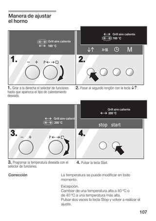 Manera de ajustar
el horno

                                                                                    Grill aire caliente
                                                                                    160
                               Grill aire caliente
                               160
                                                                                                M
  1.                       P                              2.


1. Girar a la derecha el selector de funciones          2. Pasar al segundo renglón con la tecla BA.
hasta que aparezca el tipo de calentamiento
deseado.


                                                                                Grill aire caliente
                                                                                200
                                   Grill aire calient
                                   200
                                                                         stop start
  3.                           P
                                                          4.


3. Programar la temperatura deseada con el              4. Pulsar la tecla Start.
selector de funciones.

Corrección                               La temperatura se puede modificar en todo
                                         momento.
                                         Excepción.
                                         Cambiar de una temperatura alta a 40 ºC o
                                         de 40 ºC a una temperatura más alta.
                                         Pulsar dos veces la tecla Stop y volver a realizar el
                                         ajuste.

                                                                                                          107
 