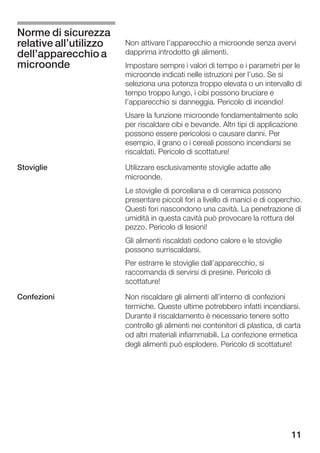 Norme di sicurezza
relative all'utilizzo   Non attivare l'apparecchio a microonde senza avervi
dell'apparecchio a      dapprima introdotto gli alimenti.
microonde               Impostare sempre i valori di tempo e i parametri per le
                        microonde indicati nelle istruzioni per l'uso. Se si
                        seleziona una potenza troppo elevata o un intervallo di
                        tempo troppo lungo, i cibi possono bruciare e
                        l'apparecchio si danneggia. Pericolo di incendio!
                        Usare la funzione microonde fondamentalmente solo
                        per riscaldare cibi e bevande. Altri tipi di applicazione
                        possono essere pericolosi o causare danni. Per
                        esempio, il grano o i cereali possono incendiarsi se
                        riscaldati. Pericolo di scottature!

Stoviglie               Utilizzare esclusivamente stoviglie adatte alle
                        microonde.
                        Le stoviglie di porcellana e di ceramica possono
                        presentare piccoli fori a livello di manici e di coperchio.
                        Questi fori nascondono una cavità. La penetrazione di
                        umidità in questa cavità può provocare la rottura del
                        pezzo. Pericolo di lesioni!
                        Gli alimenti riscaldati cedono calore e le stoviglie
                        possono surriscaldarsi.
                        Per estrarre le stoviglie dall'apparecchio, si
                        raccomanda di servirsi di presine. Pericolo di
                        scottature!

Confezioni              Non riscaldare gli alimenti all'interno di confezioni
                        termiche. Queste ultime potrebbero infatti incendiarsi.
                        Durante il riscaldamento è necessario tenere sotto
                        controllo gli alimenti nei contenitori di plastica, di carta
                        od altri materiali infiammabili. La confezione ermetica
                        degli alimenti può esplodere. Pericolo di scottature!




                                                                                11
 