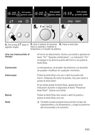 Flachgrille
                   Grill variable                     Grill variable
                                                       Flachgrillen                 Grill variable
                                                                                    Flachgrillen
                   potente, doble
                      stark, gro§                     medio, doble
                                                       mittel, gro§e                medio,gro§e Fl
                                                                                    mittel, doble


                                                                            stop start

  4.                                 5.   P                            6.


4. Con la tecla BA pasar al 5. Girar el selector de funciones 6. Pulsar la tecla Start.
segundo renglón.               hacia la izquierda y modificar la
                               temperatura o el escalón de potencia.

Una vez transcurrido el                el horno se desconecta. Suena una señal y aparece el
tiempo                                 texto "Fin" "Aparato enfriándose". La indicación "Fin"
                                       se apaga si se abre la puerta del horno o se pulsa la
                                       tecla Stop.

Corrección                             La temperatura, el escalón de potencia y la duración
                                       se pueden modificar en cualquier momento.

Interrumpir                            Pulsar la tecla Stop una vez o abrir la puerta del
                                       horno. Después de cerrar la puerta, hay que volver a
                                       pulsar la tecla Start.
                                       Si se olvida pulsar la tecla Stop, aparecerá el la
                                       indicación durante 3 segundos el texto "Presionar
                                       tecla Start". Suena una señal.

Borrar                                 Pulsar la tecla Stop dos veces o abrir la puerta y
                                       pulsar la tecla Stop una vez.
Nota                                   q También puede programarse primero el tipo de
                                         calentamiento y la temperatura, y luego la potencia
                                         del microondas y la duración.




                                                                                             111
 