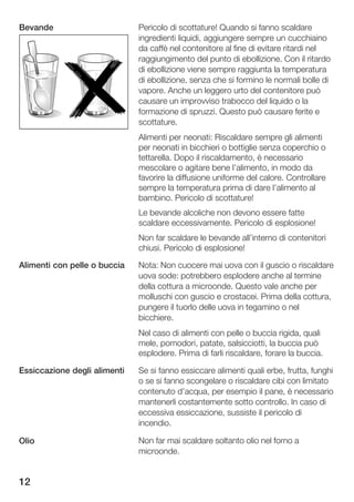 Bevande                       Pericolo di scottature! Quando si fanno scaldare
                              ingredienti liquidi, aggiungere sempre un cucchiaino
                              da caffè nel contenitore al fine di evitare ritardi nel
                              raggiungimento del punto di ebollizione. Con il ritardo
                              di ebollizione viene sempre raggiunta la temperatura
                              di ebollizione, senza che si formino le normali bolle di
                              vapore. Anche un leggero urto del contenitore può
                              causare un improvviso trabocco del liquido o la
                              formazione di spruzzi. Questo può causare ferite e
                              scottature.
                              Alimenti per neonati: Riscaldare sempre gli alimenti
                              per neonati in bicchieri o bottiglie senza coperchio o
                              tettarella. Dopo il riscaldamento, è necessario
                              mescolare o agitare bene l'alimento, in modo da
                              favorire la diffusione uniforme del calore. Controllare
                              sempre la temperatura prima di dare l'alimento al
                              bambino. Pericolo di scottature!
                              Le bevande alcoliche non devono essere fatte
                              scaldare eccessivamente. Pericolo di esplosione!
                              Non far scaldare le bevande all'interno di contenitori
                              chiusi. Pericolo di esplosione!

Alimenti con pelle o buccia   Nota: Non cuocere mai uova con il guscio o riscaldare
                              uova sode: potrebbero esplodere anche al termine
                              della cottura a microonde. Questo vale anche per
                              molluschi con guscio e crostacei. Prima della cottura,
                              pungere il tuorlo delle uova in tegamino o nel
                              bicchiere.
                              Nel caso di alimenti con pelle o buccia rigida, quali
                              mele, pomodori, patate, salsicciotti, la buccia può
                              esplodere. Prima di farli riscaldare, forare la buccia.

Essiccazione degli alimenti   Se si fanno essiccare alimenti quali erbe, frutta, funghi
                              o se si fanno scongelare o riscaldare cibi con limitato
                              contenuto d'acqua, per esempio il pane, è necessario
                              mantenerli costantemente sotto controllo. In caso di
                              eccessiva essiccazione, sussiste il pericolo di
                              incendio.

Olio                          Non far mai scaldare soltanto olio nel forno a
                              microonde.


12
 