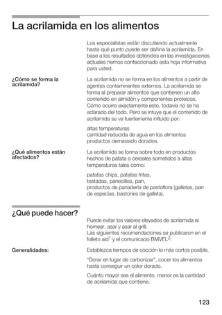 La acrilamida en los alimentos
                       Los especialistas están discutiendo actualmente
                       hasta qué punto puede ser dañina la acrilamida. En
                       base a los resultados obtenidos en las investigaciones
                       actuales hemos confeccionado esta hoja informativa
                       para usted.

¿Cómo se forma la      La acrilamida no se forma en los alimentos a partir de
acrilamida?            agentes contaminantes externos. La acrilamida se
                       forma al preparar alimentos que contienen un alto
                       contenido en almidón y componentes proteicos.
                       Cómo ocurre exactamente esto, todavía no se ha
                       aclarado del todo. Pero se intuye que el contenido de
                       acrilamida se ve fuertemente influido por:
                       altas temperaturas
                       cantidad reducida de agua en los alimentos
                       productos demasiado dorados.

¿Qué alimentos están   La acrilamida se forma sobre todo en productos
afectados?             hechos de patata o cereales sometidos a altas
                       temperaturas tales como:
                       patatas chips, patatas fritas,
                       tostadas, panecillos, pan,
                       productos de panadería de pastaflora (galletas, pan
                       de especias, bastones de galleta).


¿Qué puede hacer?
                       Puede evitar los valores elevados de acrilamida al
                       hornear, asar y asar al grill.
                       Las siguientes recomendaciones se publicaron en el
                       folleto aid1 y el comunicado BMVEL2:

Generalidades:         Establezca tiempos de cocción lo más cortos posible.
                       Dorar en lugar de carbonizar", cocer los alimentos
                       hasta conseguir un color dorado.
                       Cuánto mayor sea el alimento, menor es la cantidad
                       de acrilamida que contiene.


                                                                         123
 