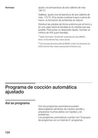 Hornear:          ajuste una temperatura de aire caliente de máx.
                  180 ºC.
                  Galletas: ajuste una temperatura de aire caliente de
                  máx. 170 ºC. Si la receta contiene huevo o yema de
                  huevo, la formación de acrilamida se reduce.
                  Distribuir las patatas de forma uniforme por el horno y
                  en una capa sobre la bandeja en la medida que sea
                  posible. Para evitar un desecado rápido, hornear un
                  mínimo de 400 g por bandeja.
                  1 folleto informativo Acrilamida" publicado por aid y BMVEL,
                  fecha 12/02,Internet:http://www.aid.de.
                  2 Comunicado de prensa 365 de BMVEL el día 4 de diciembre de
                  2002, Internet: http://www.verbraucherministerium.de.




Programa de cocción automática
ajustado

Así se programa
                  Con los programas automáticos pueden
                  descongelarse alimentos de manera sencilla y
                  prepararse muchos platos con rapidez y sin
                  problemas.
                  Los programas automáticos cuentan con 10 grupos
                  de programas con un total de 41 programas.




124
 