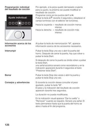 Programación individual     Por ejemplo, si la pizza quedó demasiado crujiente
del resultado de cocción    para su gusto, la próxima vez puede modificar el
                            resultado de cocción.
                            Programar como en los puntos del 1 al 4.
   Ajuste individual:       Pulsar la tecla BA durante 3 segundos y desplazar el
                            campo luminoso con el selector de funciones.
                            Hacia la izquierda = resultado de cocción menos
                                                 intenso
                            Hacia la derecha = resultado de cocción más
                                                 intenso




Información acerca de los   Al pulsar la tecla de memorización M", aparece
accesorios                  información acerca de los accesorios necesarios.

Interrumpir                 Pulsar la tecla Stop una vez o abrir la puerta del
                            horno. Después de cerrar la puerta, hay que volver a
                            pulsar la tecla Start.
                            Si después de cerrar la puerta se olvida volver a pulsar
                            la tecla Start,
                            una señal acústica sonará como recordatorio y en la
                            indicación aparecerá durante 3 segundos el texto
                            Presionar tecla Start".

Borrar                      Pulsar la tecla Stop dos veces o abrir la puerta y
                            pulsar la tecla Stop una vez.

Consejos y advertencias     Si durante la cocción desea consultar el peso
                            ajustado, pulsar la tecla M".
                            El peso y la indicación del resultado de cocción
                            aparecen durante tres segundos.
                            La duración no puede modificarse.
                            En la indicación visual aparece Dar la vuelta" o
                            Remover" cuando se requiere. Sonará una señal. El
                            texto permanece hasta que la puerta del horno se
                            abre o hasta el fin del programa.




126
 