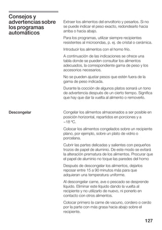 Consejos y
advertencias sobre   Extraer los alimentos del envoltorio y pesarlos. Si no
los programas        se puede indicar el peso exacto, redondearlo hacia
                     arriba o hacia abajo.
automáticos
                     Para los programas, utilizar siempre recipientes
                     resistentes al microondas, p. ej. de cristal o cerámica.
                     Introducir los alimentos con el horno frío.
                     A continuación de las indicaciones se ofrece una
                     tabla donde se pueden consultar los alimentos
                     adecuados, la correspondiente gama de peso y los
                     accesorios necesarios.
                     No se pueden ajustar pesos que estén fuera de la
                     gama de peso indicada.
                     Durante la cocción de algunos platos sonará un tono
                     de advertencia después de un cierto tiempo. Significa
                     que hay que dar la vuelta al alimento o removerlo.


Descongelar          Congelar los alimentos almacenados a ser posible en
                     posición horizontal, repartidos en porciones y a
                     -18 ºC.
                     Colocar los alimentos congelados sobre un recipiente
                     plano, por ejemplo, sobre un plato de vidrio o
                     porcelana.
                     Cubrir las partes delicadas y salientes con pequeños
                     trozos de papel de aluminio. De este modo se evitará
                     la alteración prematura de los alimentos. Procurar que
                     el papel de aluminio no toque las paredes del horno
                     Después de descongelar los alimentos, dejarlos
                     reposar entre 15 a 90 minutos más para que
                     adquieran una temperatura uniforme.
                     Al descongelar carne, ave o pescado se desprende
                     líquido. Eliminar este líquido dando la vuelta al
                     recipiente y no utilizarlo de nuevo, ni ponerlo en
                     contacto con otros alimentos.
                     Colocar primero la carne de vacuno, cordero o cerdo
                     por la parte con más grasa hacia abajo sobre el
                     recipiente.

                                                                        127
 