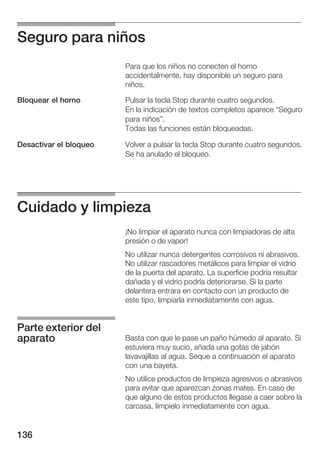 Seguro para niños
                        Para que los niños no conecten el horno
                        accidentalmente, hay disponible un seguro para
                        niños.

Bloquear el horno       Pulsar la tecla Stop durante cuatro segundos.
                        En la indicación de textos completos aparece Seguro
                        para niños".
                        Todas las funciones están bloqueadas.

Desactivar el bloqueo   Volver a pulsar la tecla Stop durante cuatro segundos.
                        Se ha anulado el bloqueo.




Cuidado y limpieza
                        ¡No limpiar el aparato nunca con limpiadoras de alta
                        presión o de vapor!
                        No utilizar nunca detergentes corrosivos ni abrasivos.
                        No utilizar rascadores metálicos para limpiar el vidrio
                        de la puerta del aparato. La superficie podría resultar
                        dañada y el vidrio podría deteriorarse. Si la parte
                        delantera entrara en contacto con un producto de
                        este tipo, limpiarla inmediatamente con agua.


Parte exterior del
aparato                 Basta con que le pase un paño húmedo al aparato. Si
                        estuviera muy sucio, añada una gotas de jabón
                        lavavajillas al agua. Seque a continuación el aparato
                        con una bayeta.
                        No utilice productos de limpieza agresivos o abrasivos
                        para evitar que aparezcan zonas mates. En caso de
                        que alguno de estos productos llegase a caer sobre la
                        carcasa, límpielo inmediatamente con agua.


136
 