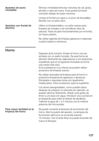 Aparatos de acero            Eliminar inmediatamente las manchas de cal, grasa,
inoxidable                   almidón y clara de huevo. Pues podría formarse
                             corrosión debajo de estas manchas.
                             Limpiar el frontal con agua y un poco de lavavajillas.
                             Secarlo con un paño seco.

Aparatos con frontal de      Utilice un limpiacristales y un paño suaves para
aluminio                     limpieza de cristales o de microfibras, libre de
                             pelusas. Pasar el paño horizontalmente por el frontal,
                             sin hacer presión.
                             No utilizar agentes de limpieza agresivos ni esponjas
                             o paños bastos o abrasivos.


Horno
                             Después de la cocción, limpiar el horno una vez
                             enfriado con un paño húmedo. De esta forma se
                             eliminan fácilmente las salpicaduras e incrustaciones
                             impidiendo que en el siguiente horneado se forme
                             una costra más dura.
                             Si la suciedad es muy intensa se pueden utilizar
                             productos de limpieza suaves.
                             No utilizar aerosoles de limpieza para el horno ni
                             productos limpiahornos agresivos o abrasivos.
                             Estropajos o esponjas duras son igualmente
                             inadecuados. Estos productos rayan la superficie.
                             Los olores desagradables, como pueden darse
                             después de preparar un pescado por ejemplo, se
                             pueden eliminar fácilmente. Añadir unas gotas de
                             limón a una taza con agua. Introducir una cuchara en
                             el recipiente para evitar el retardo de ebullición.
                             Calentar el agua de 1 a 2 minutos con la máxima
                             potencia del microondas.

Para mayor facilidad en la   Se puede conectar la lámpara de iluminación del
limpieza del horno           horno. Abrir la puerta del aparato. La lámpara de
                             iluminación del horno se enciende durante
                             10 minutos. Con la tecla Stop se puede encender de
                             nuevo la lámpara.




                                                                                137
 