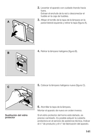 2. Levantar el aparato con cuidado tirando hacia
                            fuera.
                            Extraer el enchufe de la red o desconectar el
                            fusible en la caja de fusibles.
                         3. Aflojar el tornillo de la tapa de la lámpara en la
  A                         pared lateral izquierda y retirar la tapa (figura A).




                         4. Retirar la lámpara halógena (figura B).
  B




                         5. Colocar la lámpara halógena nueva (figura C).
  C




                         6. Atornillar la tapa de la lámpara.
                         Montar el aparato de nuevo en orden inverso.

Sustitución del vidrio   Si el vidrio protector del horno está dañado, es
protector                preciso cambiarlo. Es posible adquirir la cubierta
                         protectora en el servicio de asistencia técnica. Indicar
                         el n.º de producto y el n.º de fabricación del aparato.


                                                                                 141
 