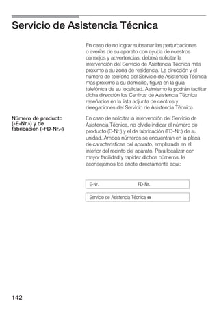 Servicio de Asistencia Técnica
                         En caso de no lograr subsanar las perturbaciones
                         o averías de su aparato con ayuda de nuestros
                         consejos y advertencias, deberá solicitar la
                         intervención del Servicio de Asistencia Técnica más
                         próximo a su zona de residencia. La dirección y el
                         número de teléfono del Servicio de Asistencia Técnica
                         más próximo a su domicilio, figura en la guía
                         telefónica de su localidad. Asimismo le podrán facilitar
                         dicha dirección los Centros de Asistencia Técnica
                         reseñados en la lista adjunta de centros y
                         delegaciones del Servicio de Asistencia Técnica.

Número de producto       En caso de solicitar la intervención del Servicio de
(«E Nr.») y de           Asistencia Técnica, no olvide indicar el número de
fabricación («FD Nr.»)   producto (E Nr.) y el de fabricación (FD Nr.) de su
                         unidad. Ambos números se encuentran en la placa
                         de características del aparato, emplazada en el
                         interior del recinto del aparato. Para localizar con
                         mayor facilidad y rapidez dichos números, le
                         aconsejamos los anote directamente aquí:


                          E Nr.                    FD Nr.

                          Servicio de Asistencia Técnica %




142
 