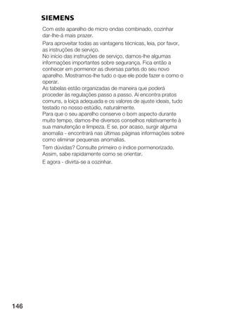 Com este aparelho de micro ondas combinado, cozinhar
      dar lhe á mais prazer.
      Para aproveitar todas as vantagens técnicas, leia, por favor,
      as instruções de serviço.
      No início das instruções de serviço, damos lhe algumas
      informações importantes sobre segurança. Fica então a
      conhecer em pormenor as diversas partes do seu novo
      aparelho. Mostramos lhe tudo o que ele pode fazer e como o
      operar.
      As tabelas estão organizadas de maneira que poderá
      proceder às regulações passo a passo. Aí encontra pratos
      comuns, a loiça adequada e os valores de ajuste ideais, tudo
      testado no nosso estúdio, naturalmente.
      Para que o seu aparelho conserve o bom aspecto durante
      muito tempo, damos lhe diversos conselhos relativamente à
      sua manutenção e limpeza. E se, por acaso, surgir alguma
      anomalia encontrará nas últimas páginas informações sobre
      como eliminar pequenas anomalias.
      Tem dúvidas? Consulte primeiro o índice pormenorizado.
      Assim, sabe rapidamente como se orientar.
      E agora divirta se a cozinhar.




146
 