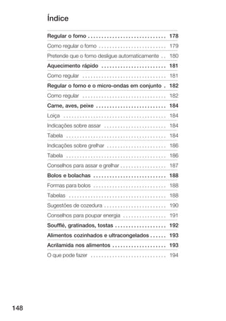 Índice

      Regular o forno . . . . . . . . . . . . . . . . . . . . . . . . . . . . . 178
      Como regular o forno . . . . . . . . . . . . . . . . . . . . . . . . . 179
      Pretende que o forno desligue automaticamente . . 180
      Aquecimento rápido . . . . . . . . . . . . . . . . . . . . . . . . 181
      Como regular . . . . . . . . . . . . . . . . . . . . . . . . . . . . . . . 181
      Regular o forno e o micro ondas em conjunto . 182
      Como regular . . . . . . . . . . . . . . . . . . . . . . . . . . . . . . . 182
      Carne, aves, peixe . . . . . . . . . . . . . . . . . . . . . . . . . . 184
      Loiça . . . . . . . . . . . . . . . . . . . . . . . . . . . . . . . . . . . . . . 184
      Indicações sobre assar . . . . . . . . . . . . . . . . . . . . . . . 184
      Tabela . . . . . . . . . . . . . . . . . . . . . . . . . . . . . . . . . . . . . 184
      Indicações sobre grelhar . . . . . . . . . . . . . . . . . . . . . . 186
      Tabela . . . . . . . . . . . . . . . . . . . . . . . . . . . . . . . . . . . . . 186
      Conselhos para assar e grelhar . . . . . . . . . . . . . . . . . 187
      Bolos e bolachas . . . . . . . . . . . . . . . . . . . . . . . . . . . 188
      Formas para bolos . . . . . . . . . . . . . . . . . . . . . . . . . . . 188
      Tabelas . . . . . . . . . . . . . . . . . . . . . . . . . . . . . . . . . . . . 188
      Sugestões de cozedura . . . . . . . . . . . . . . . . . . . . . . . 190
      Conselhos para poupar energia . . . . . . . . . . . . . . . . 191
      Soufflé, gratinados, tostas . . . . . . . . . . . . . . . . . . . 192
      Alimentos cozinhados e ultracongelados . . . . . . 193
      Acrilamida nos alimentos . . . . . . . . . . . . . . . . . . . . 193
      O que pode fazer . . . . . . . . . . . . . . . . . . . . . . . . . . . . 194




148
 