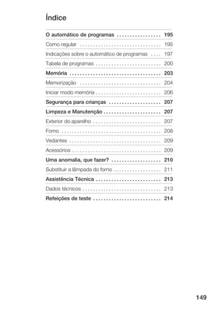 Índice

O automático de programas . . . . . . . . . . . . . . . . . 195
Como regular . . . . . . . . . . . . . . . . . . . . . . . . . . . . . . . 195
Indicações sobre o automático de programas . . . . 197
Tabela de programas . . . . . . . . . . . . . . . . . . . . . . . . . 200
Memória . . . . . . . . . . . . . . . . . . . . . . . . . . . . . . . . . . . 203
Memorização . . . . . . . . . . . . . . . . . . . . . . . . . . . . . . . 204
Iniciar modo memória . . . . . . . . . . . . . . . . . . . . . . . . . 206
Segurança para crianças . . . . . . . . . . . . . . . . . . . . 207
Limpeza e Manutenção . . . . . . . . . . . . . . . . . . . . . . 207
Exterior do aparelho . . . . . . . . . . . . . . . . . . . . . . . . . . 207
Forno . . . . . . . . . . . . . . . . . . . . . . . . . . . . . . . . . . . . . . 208
Vedantes . . . . . . . . . . . . . . . . . . . . . . . . . . . . . . . . . . . 209
Acessórios . . . . . . . . . . . . . . . . . . . . . . . . . . . . . . . . . . 209
Uma anomalia, que fazer? . . . . . . . . . . . . . . . . . . . 210
Substituir a lâmpada do forno . . . . . . . . . . . . . . . . . . 211
Assistência Técnica . . . . . . . . . . . . . . . . . . . . . . . . . 213
Dados técnicos . . . . . . . . . . . . . . . . . . . . . . . . . . . . . . 213
Refeições de teste . . . . . . . . . . . . . . . . . . . . . . . . . . 214




                                                                                        149
 