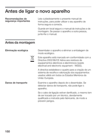 Antes de ligar o novo aparelho
Recomendações de            Leia cuidadosamente o presente manual de
segurança importantes       instruções, para poder utilizar o seu aparelho de
                            forma segura e correcta.
                            Guarde em local seguro o manual de instruções e de
                            montagem. Se passar o aparelho a outra pessoa,
                            junte lhe o manual.


Antes da montagem

Eliminação ecológica        Desembalar o aparelho e eliminar a embalagem de
                            modo ecológico.


                        ó
                            Este aparelho está marcado em conformidade com a
                            Directiva 2002/96/CE rlativa aos resíduos de
                            equipamentos eléctricos e electrónicos (waste
                            electrical and electronic equipment WEEE).
                            A directiva estabelece o quadro para a criação de um
                            sistema de recolha e valorização dos equipamentos
                            usados válido em todos os Estados Membros da
                            União Europeia.

Danos de transporte         Examine o aparelho depois de o desembalar. Se
                            detectar danos de transporte, não pode ligar o
                            aparelho.
                            Se o cabo de ligação estiver danificado, o mesmo tem
                            de ser trocado por um técnico, devidamente
                            qualificado e instruído pelo fabricante, de modo a
                            prevenir perigos.




150
 