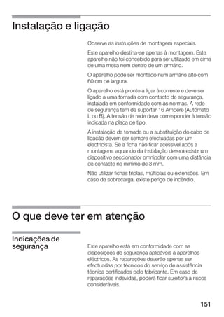 Instalação e ligação
                Observe as instruções de montagem especiais.
                Este aparelho destina se apenas à montagem. Este
                aparelho não foi concebido para ser utilizado em cima
                de uma mesa nem dentro de um armário.
                O aparelho pode ser montado num armário alto com
                60 cm de largura.
                O aparelho está pronto a ligar à corrente e deve ser
                ligado a uma tomada com contacto de segurança,
                instalada em conformidade com as normas. A rede
                de segurança tem de suportar 16 Ampere (Autómato
                L ou B). A tensão de rede deve corresponder à tensão
                indicada na placa de tipo.
                A instalação da tomada ou a substituição do cabo de
                ligação devem ser sempre efectuadas por um
                electricista. Se a ficha não ficar acessível após a
                montagem, aquando da instalação deverá existir um
                dispositivo seccionador omnipolar com uma distância
                de contacto no mínimo de 3 mm.
                Não utilizar fichas triplas, múltiplas ou extensões. Em
                caso de sobrecarga, existe perigo de incêndio.




O que deve ter em atenção

Indicações de
segurança       Este aparelho está em conformidade com as
                disposições de segurança aplicáveis a aparelhos
                eléctricos. As reparações deverão apenas ser
                efectuadas por técnicos do serviço de assistência
                técnica certificados pelo fabricante. Em caso de
                reparações indevidas, poderá ficar sujeito/a a riscos
                consideráveis.


                                                                   151
 