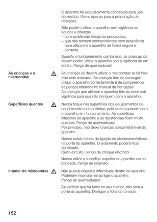 O aparelho foi exclusivamente concebido para uso
                             doméstico. Use o apenas para a preparação de
                             refeições.
                             Não podem utilizar o aparelho sem vigilância os
                             adultos e crianças
                             - com problemas físicos ou psíquicosou
                             - que não tenham conhecimentos nem experiência
                               para utilizarem o aparelho de forma segura e
                               correcta.
                             Durante o funcionamento combinado, as crianças só
                             devem poder utilizar o aparelho sob a vigilância de um
                             adulto. Perigo de queimaduras!

As crianças e o
microondas
                         d   As crianças só devem utilizar o microondas se tal lhes
                             tiver sido ensinado. As crianças têm de conseguir
                             utilizar o aparelho correctamente e de compreender
                             os perigos referidos no manual de instruções.
                             As crianças que utilizem o aparelho têm de estar sob
                             vigilância para que não brinquem com o aparelho.

Superfícies quentes      d   Nunca toque nas superfícies dos equipamentos de
                             aquecimento e de cozinhar, pois estes aquecem com
                             o aparelho em funcionamento. As superfícies
                             interiores do aparelho e as resistências ficam muito
                             quentes. Perigo de queimaduras!
                             Por princípio, não deixe crianças aproximarem se do
                             aparelho.
                             Nunca entale cabos de ligação de electrodomésticos
                             na porta do aparelho. O isolamento poderia ficar
                             danificado.
                             Curto circuito, perigo de choque eléctrico!
                             Nunca utilize a superfície superior do aparelho como
                             bancada. Perigo de incêndio!

Interior do microondas   d   Não guarde objectos inflamáveis dentro do aparelho.
                             Poderiam incendiar se ao ligar o aparelho.
                             Perigo de queimaduras!
                             Se verificar que há fumo no seu interior, não abra a
                             porta do aparelho. Desligue a ficha da tomada.




152
 