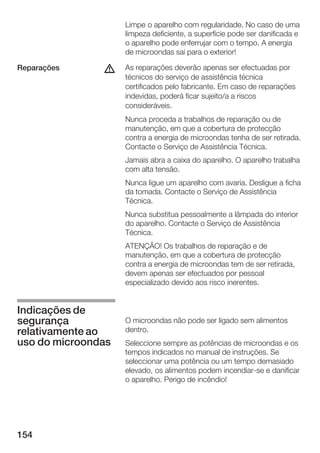 Limpe o aparelho com regularidade. No caso de uma
                    limpeza deficiente, a superfície pode ser danificada e
                    o aparelho pode enferrujar com o tempo. A energia
                    de microondas sai para o exterior!

Reparações     d    As reparações deverão apenas ser efectuadas por
                    técnicos do serviço de assistência técnica
                    certificados pelo fabricante. Em caso de reparações
                    indevidas, poderá ficar sujeito/a a riscos
                    consideráveis.
                    Nunca proceda a trabalhos de reparação ou de
                    manutenção, em que a cobertura de protecção
                    contra a energia de microondas tenha de ser retirada.
                    Contacte o Serviço de Assistência Técnica.
                    Jamais abra a caixa do aparelho. O aparelho trabalha
                    com alta tensão.
                    Nunca ligue um aparelho com avaria. Desligue a ficha
                    da tomada. Contacte o Serviço de Assistência
                    Técnica.
                    Nunca substitua pessoalmente a lâmpada do interior
                    do aparelho. Contacte o Serviço de Assistência
                    Técnica.
                    ATENÇÃO! Os trabalhos de reparação e de
                    manutenção, em que a cobertura de protecção
                    contra a energia de microondas tem de ser retirada,
                    devem apenas ser efectuados por pessoal
                    especializado devido aos risco inerentes.


Indicações de
segurança           O microondas não pode ser ligado sem alimentos
relativamente ao    dentro.
uso do microondas   Seleccione sempre as potências de microondas e os
                    tempos indicados no manual de instruções. Se
                    seleccionar uma potência ou um tempo demasiado
                    elevado, os alimentos podem incendiar se e danificar
                    o aparelho. Perigo de incêndio!




154
 