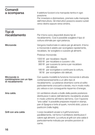 Comandi
a scomparsa                Il selettore funzioni e la manopola rientra in ogni
                           posizione.
                           Per innestare e disinnestare, premere sulla manopola
                           dell'interruttore. Gli interruttori possono essere ruotati
                           verso destra oppure verso sinistra.


Tipi di
riscaldamento              Per il forno sono disponibili diversi tipi di
                           riscaldamento. Così è possibile scegliere il tipo di
                           cottura ottimale per ogni pietanza.

Microonde                  Vengono trasformate in calore per gli alimenti. Il forno
                           a microonde è adatto per scongelare rapidamente,
                           riscaldare, far sciogliere e cuocere gli alimenti.
                           Potenze microonde:
                           1000 W per riscaldare i liquidi.
                            600 W per riscaldare e cuocere i cibi.
                            360 W per cuocere la carne e per riscaldare
                                  cibi delicati.
                            180 W per scongelare e continuare la cottura.
                             90 W per scongelare cibi delicati.

Microonde in               Con questa modalità la funzione microonde è attivata
combinazione con un tipo   contemporaneamente a un altro tipo di
di riscaldamento
                           riscaldamento. Le pietanze diventano come al solito
                           particolarmente croccanti e dorate, ma in modo molto
                           più veloce e con conseguente risparmio d'energia.

Aria calda                 Un ventilatore situato a livello della parete posteriore
                           distribuisce il calore dell'elemento riscaldante anulare
                           in modo uniforme all'interno del forno. Con l'opzione
                           "aria calda" è possibile preparare impasti in stampi,
                           pan di Spagna e torte al quark, nonché dolci, pizze e
                           pasticcini (nella teglia).

Grill con aria calda       I corpi riscaldanti anulari e il grill funzionano
                           parallelamente, nel forno il ventilatore distribuisce il
                           calore agli alimenti. La cottura al grill con aria calda è
                           particolarmente indicata per arrostire porzioni di
                           carne.

16
 