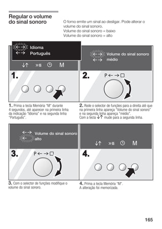 Regular o volume
do sinal sonoro                       O forno emite um sinal ao desligar. Pode alterar o
                                      volume do sinal sonoro.
                                      Volume do sinal sonoro = baixo
                                      Volume do sinal sonoro = alto


               Idioma
               Português                                          Volume do sinal sonoro
                                                                  médio
                                   M
 1.                                              2.             P




1. Prima a tecla Memória M" durante           2. Rode o selector de funções para a direita até que
4 segundos, até aparecer na primeira linha     na primeira linha apareça Volume do sinal sonoro"
da indicação Idioma" e na segunda linha       e na segunda linha apareça médio".
Português".                                   Com a tecla BA mude para a segunda linha.



                  Volume do sinal sonoro
                  alto
                                                                                    M
 3.              P                               4.


3. Com o selector de funções modifique o       4. Prima a tecla Memória M".
volume do sinal sonoro.                        A alteração foi memorizada.




                                                                                             165
 