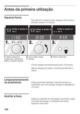 Antes da primeira utilização

Aquecer forno
                                         Para eliminar o cheiro a novo, aqueça o forno vazio e
                                         fechado durante 10 minutos.


           Heißluftgrillquente
           Grelhar ar            cir.           Grelhar ar quente cir.
                                                Heißluftgrill                 Grelhar ar quente cir.
                                                                              Heißluftgrill
           160                                  160                           160




 1.        P                            2.                               3.


1. Rodar o selector de            2. Com o botão, regular           3. Premir a tecla start.
funções para a direita até à      10 minutos.
grelhar ar quente circulante.

                                         O forno desliga automaticamente após 10 minutos.
                                         Não se esqueça de arejar a cozinha para eliminar o
                                         cheiro.



Limpar previamente
os acessórios                            Antes da primeira utilização, deverá lavar bem os
                                         acessórios com uma solução de água e detergente e
                                         um pano.



Acertar a hora
                                         Depois do aparelho ter sido ligado à corrente ou após
                                         uma falha de energia, na indicação das horas
                                         aparecem três zeros.


166
 