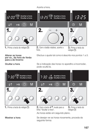 Acerte a hora.


                                                                                    pm       M1 M2
                   Acertar a hora                         Acertar a hora                 h          min
                                                                                                   sec
                   Ocultar a hora                         Ocultar a hora        P                 kg




                                 M                                                       M
  1.                                   2.                                    3.


1. Prima a tecla do relógio j.       2. Com o botão rotativo, acerte a     3. Prima a tecla do
                                     hora.                                 relógio j.

Alterar as horas                     Efectue o ajuste tal como é descrito nos pontos 1 a 3.
por ex., da hora de Verão
para a de Inverno
Ocultar a hora                       Se a indicação das horas no aparelho a incomodar,
                                     pode ocultá la.


                  Acertar a hora                          Acertar a hora
                  Ocultar a hora                          Ocultar a hora


                                 M                                  M                    M
  1.                                   2.                                    3.


1. Prima a tecla do relógio j.       2. Com a tecla BA mude para a 3. Prima a tecla do
                                     linha Ocultar a hora".       relógio j.
                                     As horas estão em segundo plano.

Mostrar a hora                       Se desejar ver as horas novamente, proceda da
                                     seguinte forma:


                                                                                                 167
 