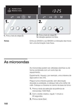 Acertar a hora
            Mostrar a hora



                                 M                                          M
  1.                                         2.


1. Prima a tecla do relógio j.            2. Prima a tecla do relógio j
                                          Na indicação aparecem as horas.

Notas                            Entre as 22h00m e as 06h00m a indicação das horas
                                 tem uma iluminação mais fraca.




As microondas
                                 As microondas podem ser utilizadas sózinhas ou de
                                 forma combinada com um outro tipo de
                                 aquecimento.
                                 Experimente. Aqueça, por exemplo, uma chávena de
                                 água para o seu chá.
                                 Pegue numa chávena grande, sem decoração
                                 dourada ou prateada, e coloque nela uma colher de
                                 café. Coloque a chávena no centro da base do forno.
                                 1. Prima a tecla de selecção da potência de
                                     microondas 1000 Watt.
                                 2. Com o botão rotativo, regule 1 minuto e
                                     20 segundos.
                                 3. Prima a tecla Start.

168
 
