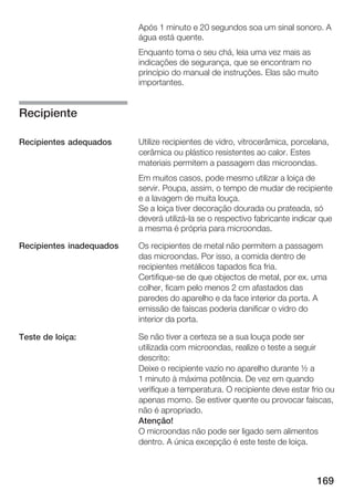 Após 1 minuto e 20 segundos soa um sinal sonoro. A
                          água está quente.
                          Enquanto toma o seu chá, leia uma vez mais as
                          indicações de segurança, que se encontram no
                          princípio do manual de instruções. Elas são muito
                          importantes.


Recipiente

Recipientes adequados     Utilize recipientes de vidro, vitrocerâmica, porcelana,
                          cerâmica ou plástico resistentes ao calor. Estes
                          materiais permitem a passagem das microondas.
                          Em muitos casos, pode mesmo utilizar a loiça de
                          servir. Poupa, assim, o tempo de mudar de recipiente
                          e a lavagem de muita louça.
                          Se a loiça tiver decoração dourada ou prateada, só
                          deverá utilizá la se o respectivo fabricante indicar que
                          a mesma é própria para microondas.

Recipientes inadequados   Os recipientes de metal não permitem a passagem
                          das microondas. Por isso, a comida dentro de
                          recipientes metálicos tapados fica fria.
                          Certifique se de que objectos de metal, por ex. uma
                          colher, ficam pelo menos 2 cm afastados das
                          paredes do aparelho e da face interior da porta. A
                          emissão de faíscas poderia danificar o vidro do
                          interior da porta.

Teste de loiça:           Se não tiver a certeza se a sua louça pode ser
                          utilizada com microondas, realize o teste a seguir
                          descrito:
                          Deixe o recipiente vazio no aparelho durante ½ a
                          1 minuto à máxima potência. De vez em quando
                          verifique a temperatura. O recipiente deve estar frio ou
                          apenas morno. Se estiver quente ou provocar faíscas,
                          não é apropriado.
                          Atenção!
                          O microondas não pode ser ligado sem alimentos
                          dentro. A única excepção é este teste de loiça.



                                                                             169
 